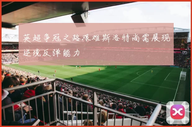 英超争冠之路艰难斯洛特尚需展现逆境反弹能力