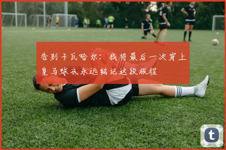 告别卡瓦哈尔：我将最后一次穿上皇马球衣永远铭记这段旅程