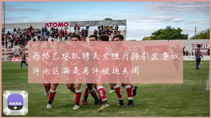 西协乙球队聘美女理疗师引发争议评论区满是恶评被迫关闭