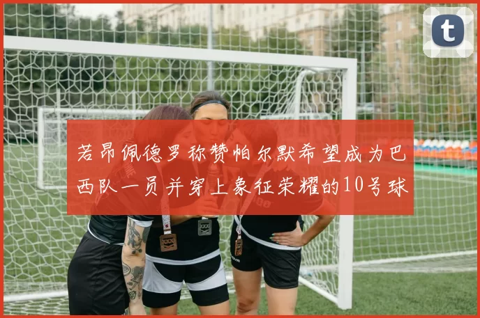 若昂佩德罗称赞帕尔默希望成为巴西队一员并穿上象征荣耀的10号球衣