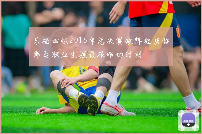 乐福回忆2016年总决赛缺阵经历称那是职业生涯最艰难的时刻