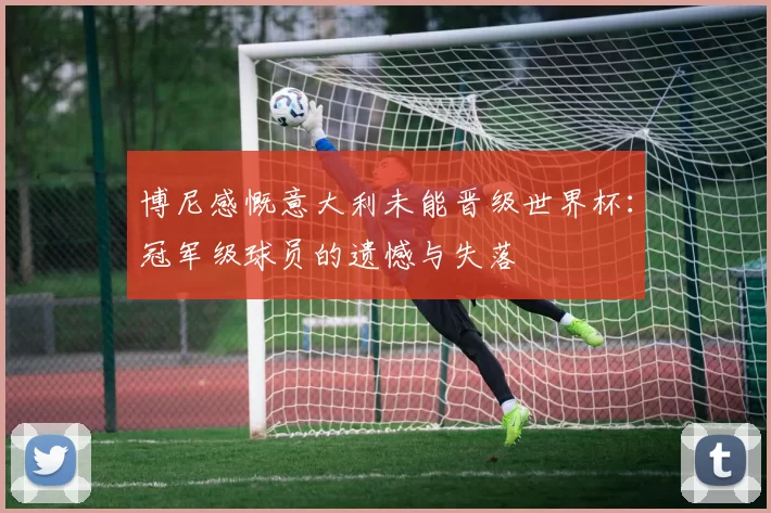 博尼感慨意大利未能晋级世界杯：冠军级球员的遗憾与失落