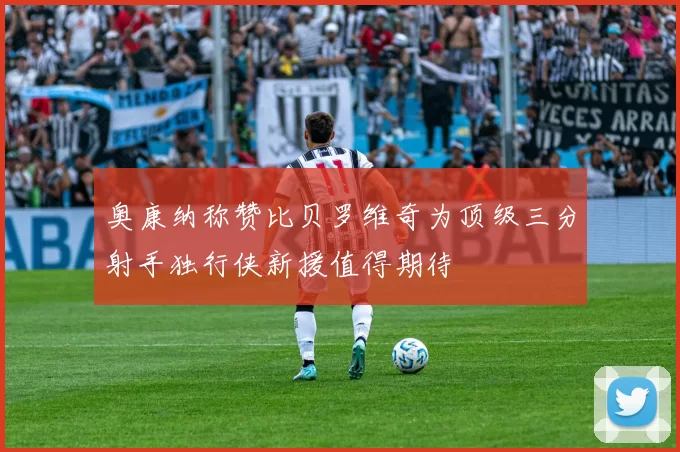 奥康纳称赞比贝罗维奇为顶级三分射手独行侠新援值得期待