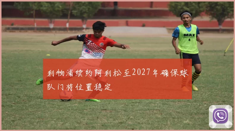 利物浦续约阿利松至2027年确保球队门将位置稳定