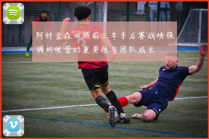 阿特金森回顾前三年季后赛战绩强调训练营的重要性与团队成长