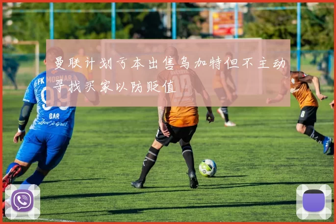 曼联计划亏本出售乌加特但不主动寻找买家以防贬值