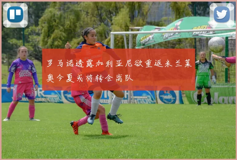 罗马诺透露加利亚尼欲重返米兰莱奥今夏或将转会离队