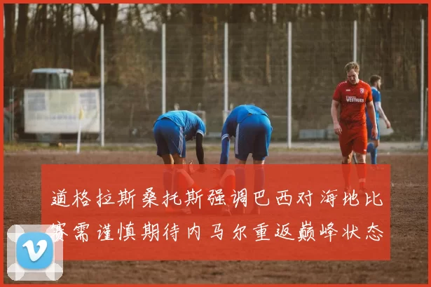 道格拉斯桑托斯强调巴西对海地比赛需谨慎期待内马尔重返巅峰状态