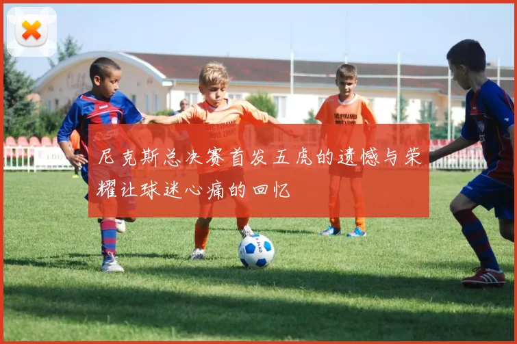 尼克斯总决赛首发五虎的遗憾与荣耀让球迷心痛的回忆