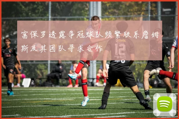 富保罗透露争冠球队频繁联系詹姆斯及其团队寻求合作