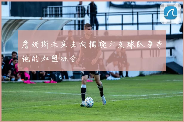 詹姆斯未来去向揭晓六支球队争夺他的加盟机会