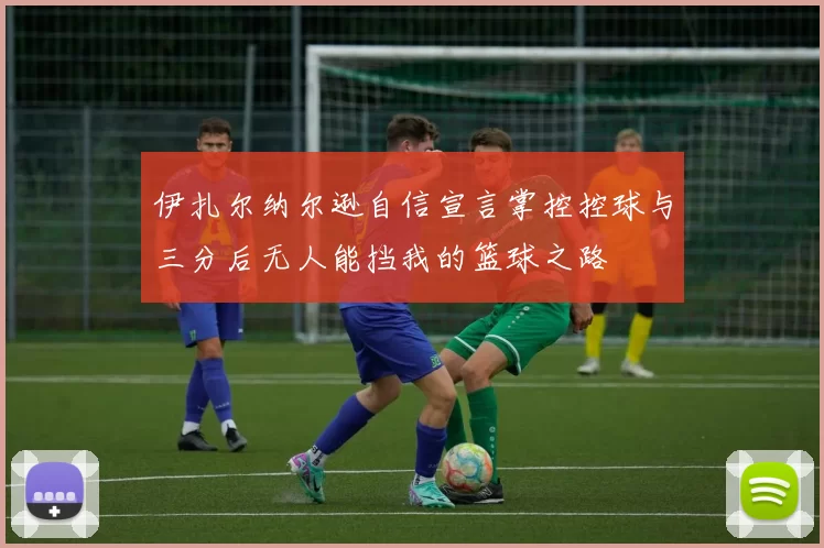 伊扎尔纳尔逊自信宣言掌控控球与三分后无人能挡我的篮球之路