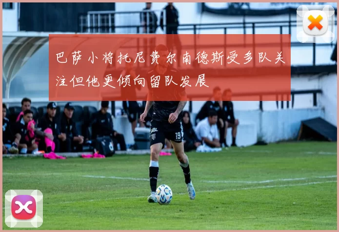 巴萨小将托尼费尔南德斯受多队关注但他更倾向留队发展