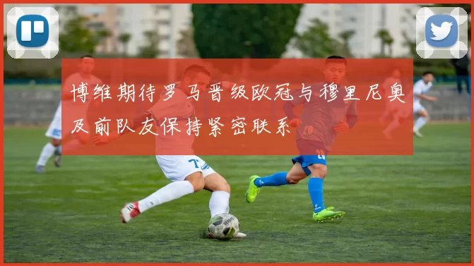 博维期待罗马晋级欧冠与穆里尼奥及前队友保持紧密联系