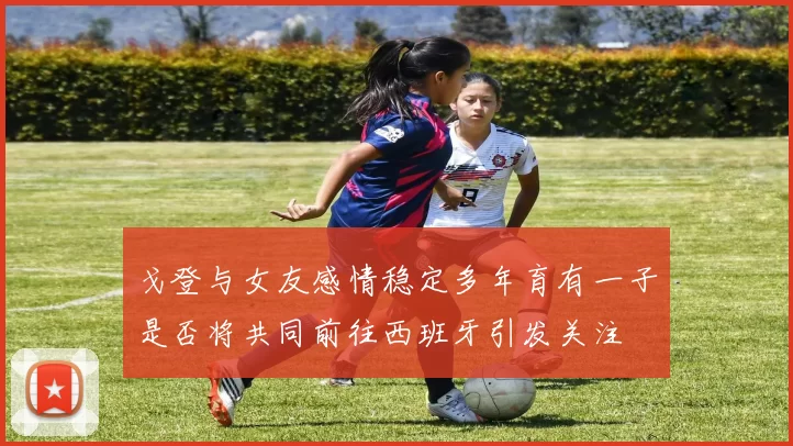 戈登与女友感情稳定多年育有一子是否将共同前往西班牙引发关注