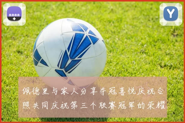 佩德里与家人分享夺冠喜悦庆祝合照共同庆祝第三个联赛冠军的荣耀时刻