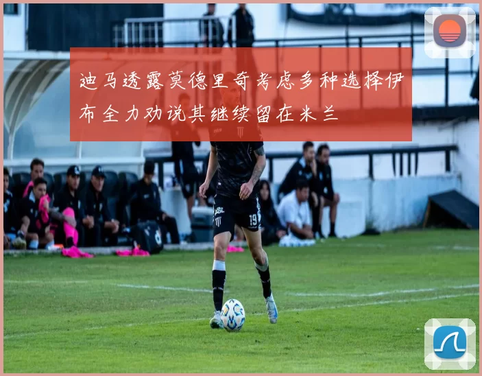迪马透露莫德里奇考虑多种选择伊布全力劝说其继续留在米兰