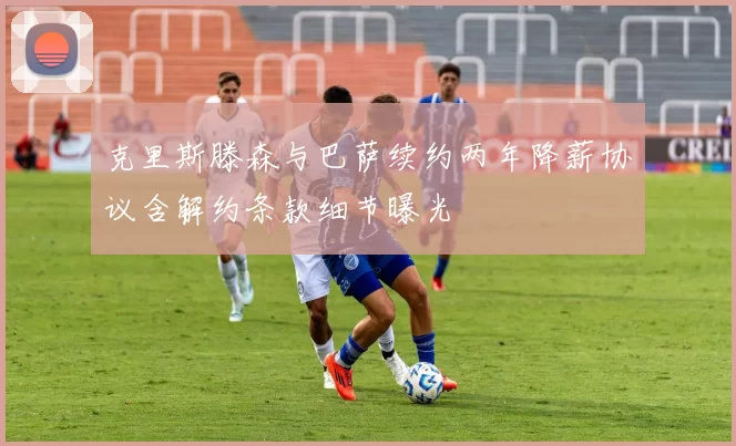 克里斯滕森与巴萨续约两年降薪协议含解约条款细节曝光