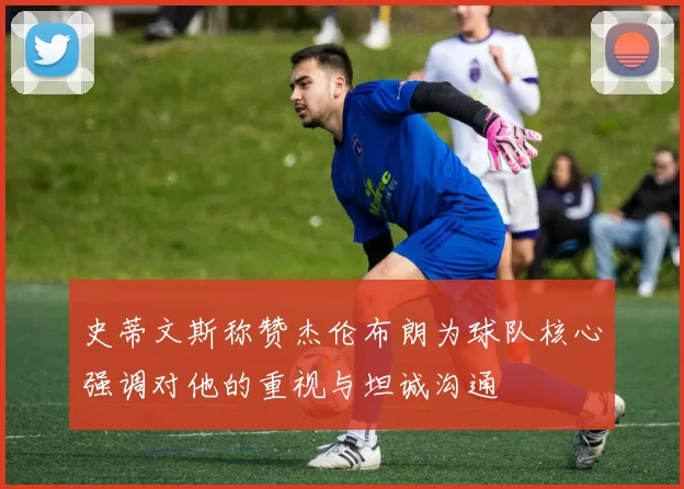 史蒂文斯称赞杰伦布朗为球队核心强调对他的重视与坦诚沟通