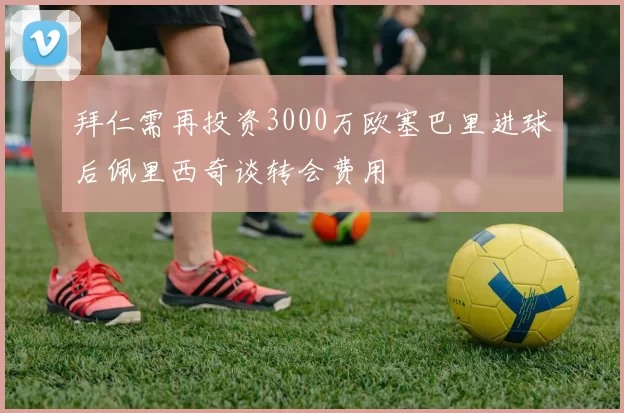 拜仁需再投资3000万欧塞巴里进球后佩里西奇谈转会费用
