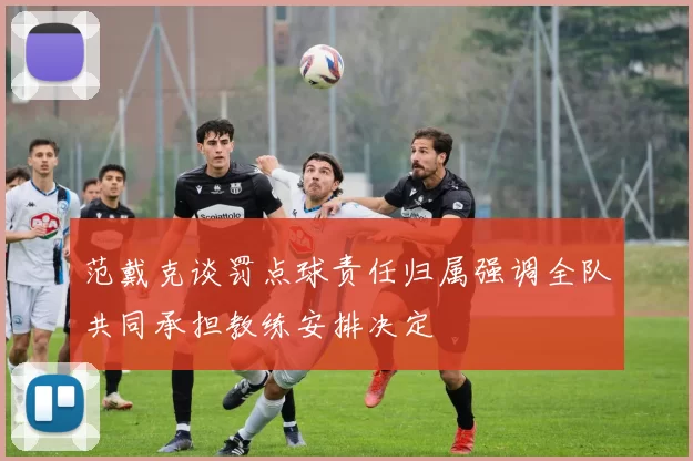 范戴克谈罚点球责任归属强调全队共同承担教练安排决定