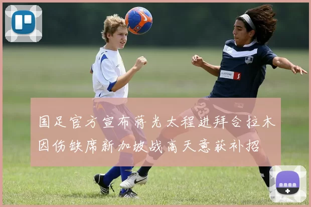 国足官方宣布蒋光太程进拜合拉木因伤缺席新加坡战高天意获补招