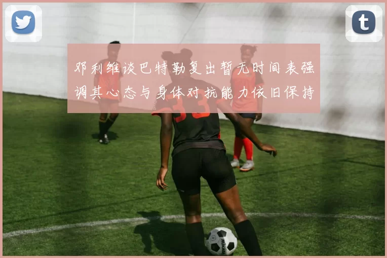 邓利维谈巴特勒复出暂无时间表强调其心态与身体对抗能力依旧保持