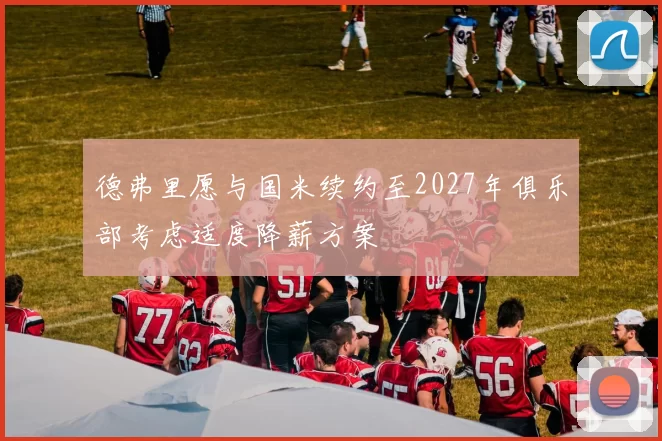德弗里愿与国米续约至2027年俱乐部考虑适度降薪方案