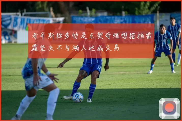 考辛斯称多特是东契奇理想搭档雷霆坚决不与湖人达成交易