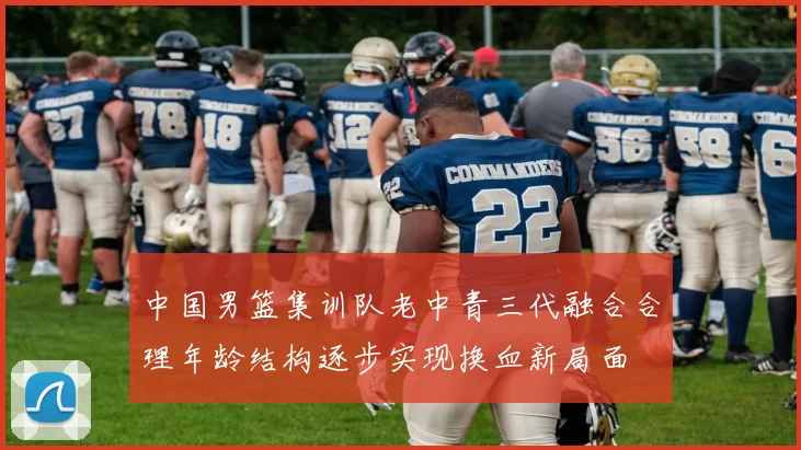 中国男篮集训队老中青三代融合合理年龄结构逐步实现换血新局面