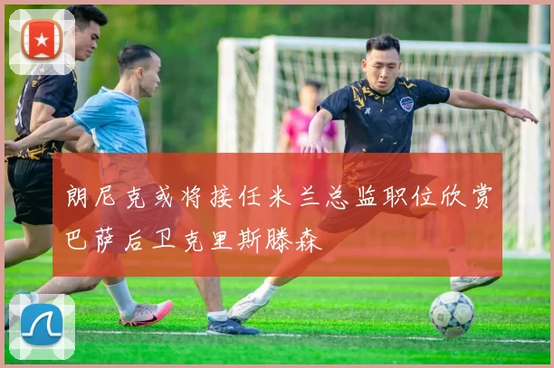朗尼克或将接任米兰总监职位欣赏巴萨后卫克里斯滕森
