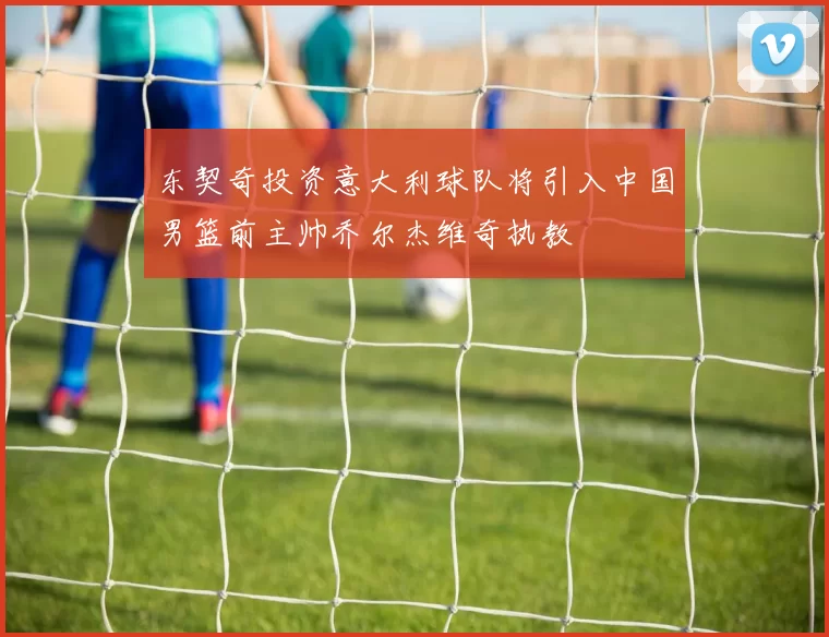 东契奇投资意大利球队将引入中国男篮前主帅乔尔杰维奇执教