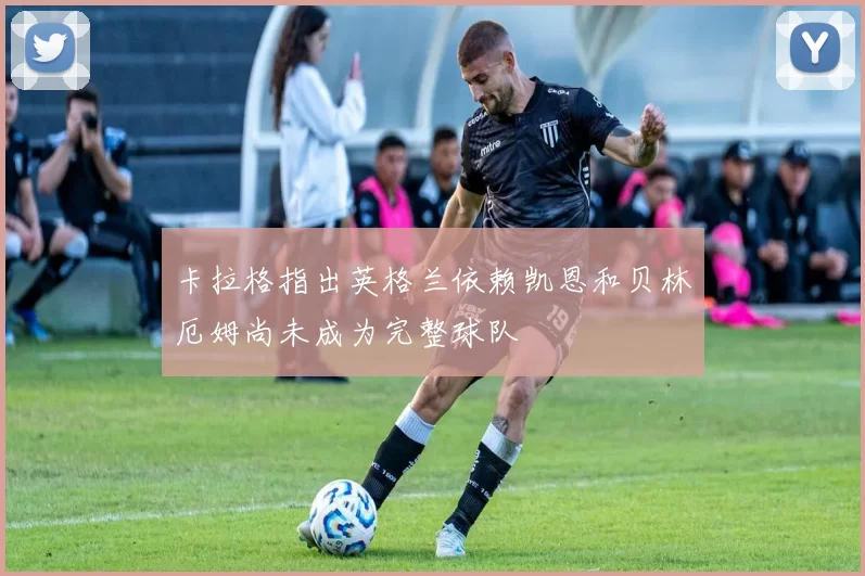 卡拉格指出英格兰依赖凯恩和贝林厄姆尚未成为完整球队